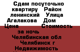 Сдам посуточьно квартиру › Район ­ ленинский › Улица ­ Агалакова › Дом ­ 28 › Цена ­ 1 200 › Стоимость за ночь ­ 1 000 - Челябинская обл., Челябинск г. Недвижимость » Квартиры аренда посуточно   . Челябинская обл.